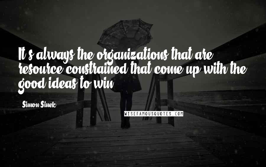Simon Sinek Quotes: It's always the organizations that are resource constrained that come up with the good ideas to win.
