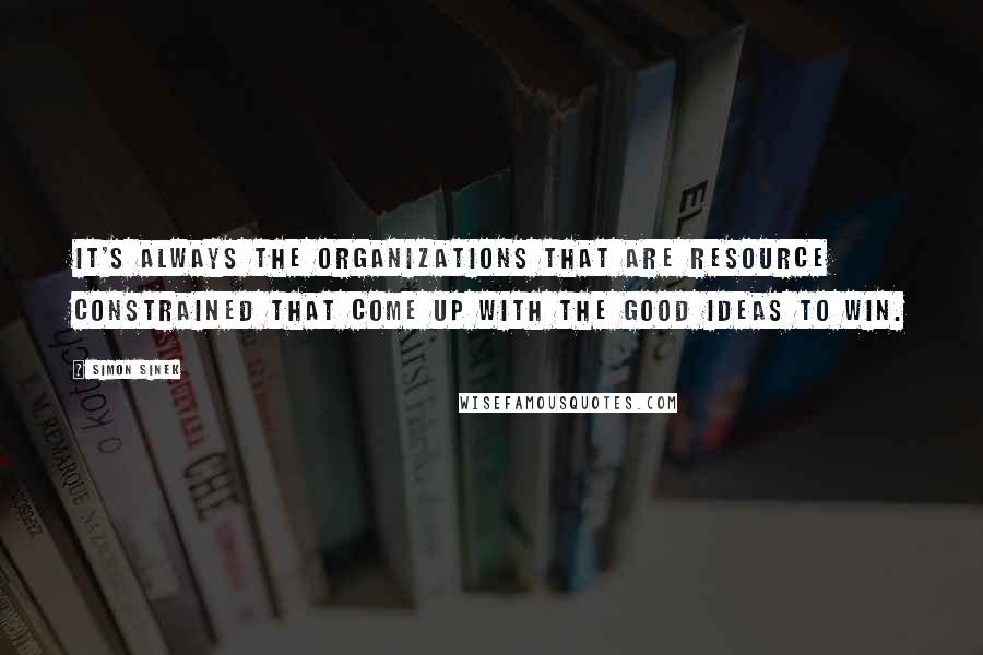 Simon Sinek Quotes: It's always the organizations that are resource constrained that come up with the good ideas to win.