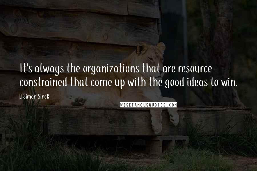 Simon Sinek Quotes: It's always the organizations that are resource constrained that come up with the good ideas to win.