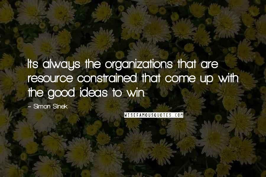 Simon Sinek Quotes: It's always the organizations that are resource constrained that come up with the good ideas to win.