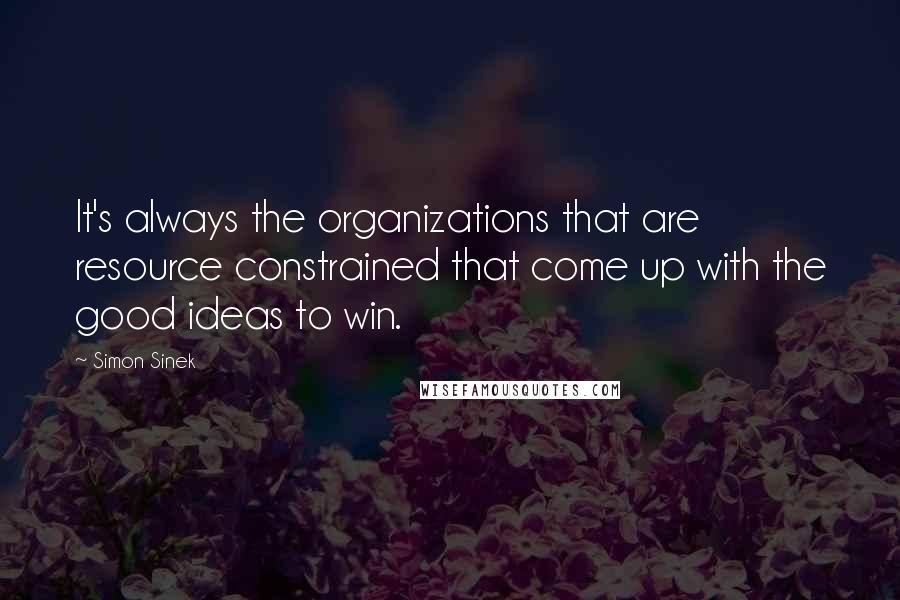 Simon Sinek Quotes: It's always the organizations that are resource constrained that come up with the good ideas to win.