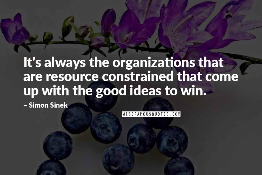 Simon Sinek Quotes: It's always the organizations that are resource constrained that come up with the good ideas to win.