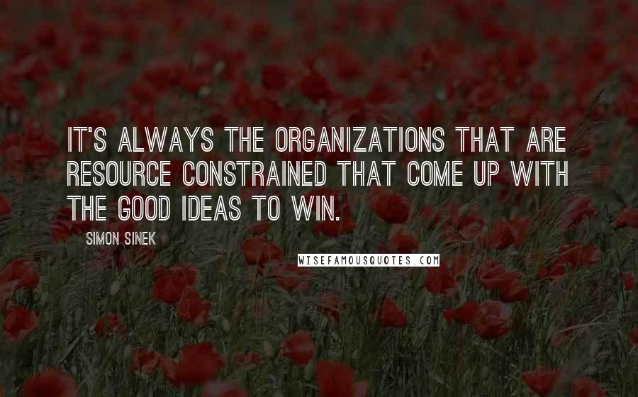 Simon Sinek Quotes: It's always the organizations that are resource constrained that come up with the good ideas to win.