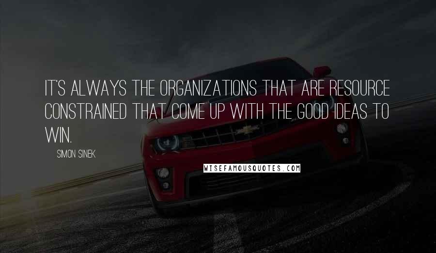 Simon Sinek Quotes: It's always the organizations that are resource constrained that come up with the good ideas to win.