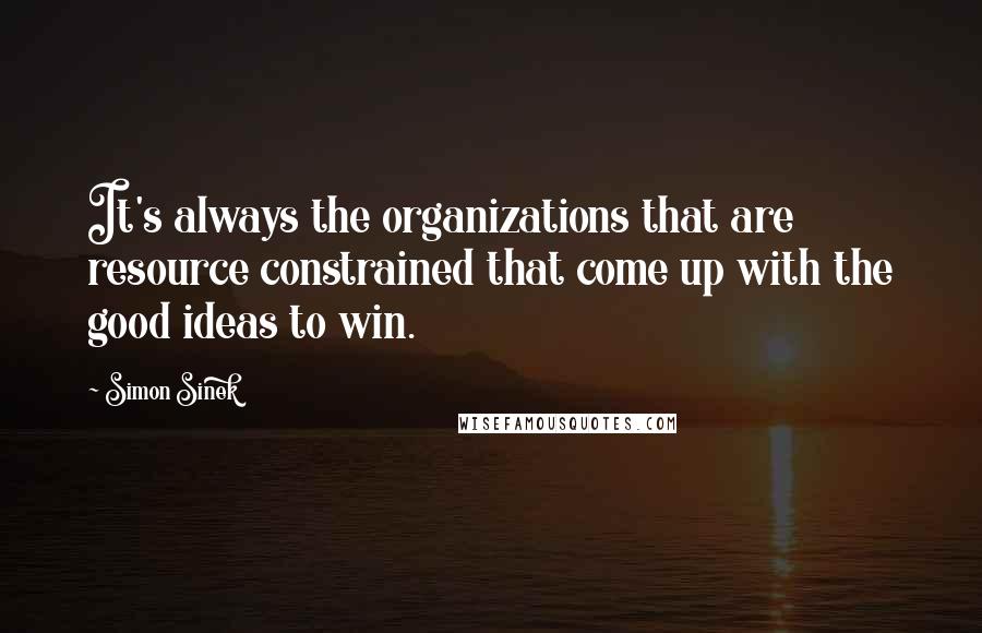 Simon Sinek Quotes: It's always the organizations that are resource constrained that come up with the good ideas to win.