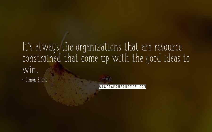 Simon Sinek Quotes: It's always the organizations that are resource constrained that come up with the good ideas to win.