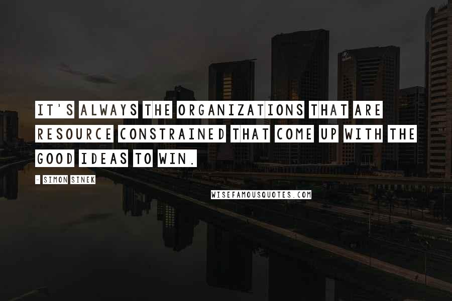 Simon Sinek Quotes: It's always the organizations that are resource constrained that come up with the good ideas to win.