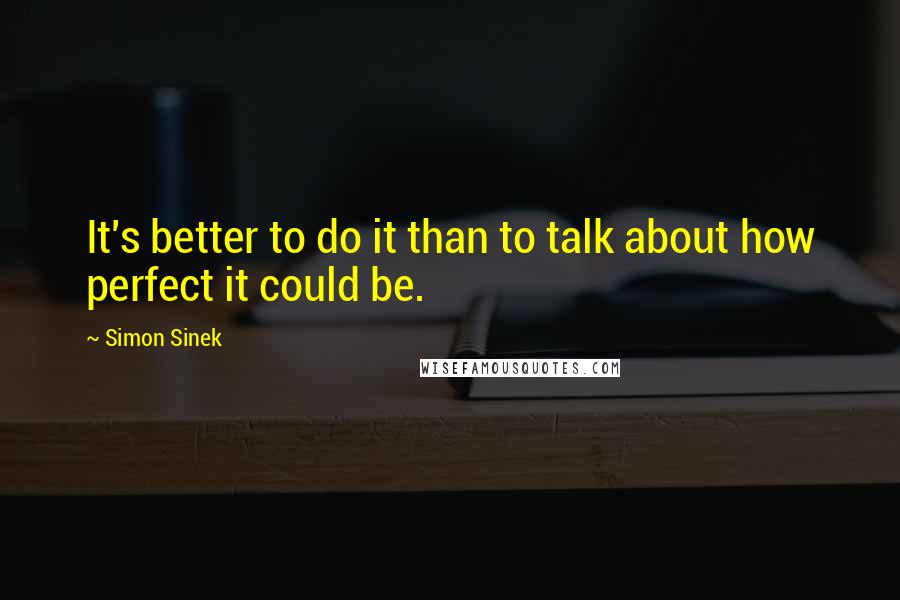 Simon Sinek Quotes: It's better to do it than to talk about how perfect it could be.