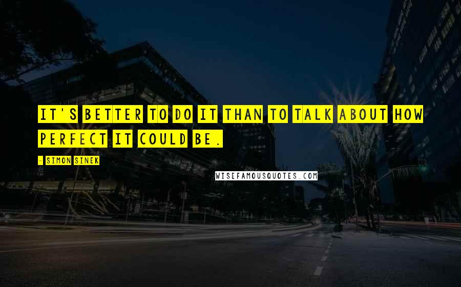 Simon Sinek Quotes: It's better to do it than to talk about how perfect it could be.