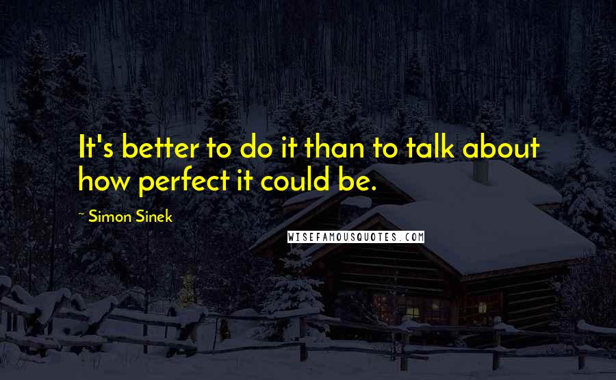 Simon Sinek Quotes: It's better to do it than to talk about how perfect it could be.