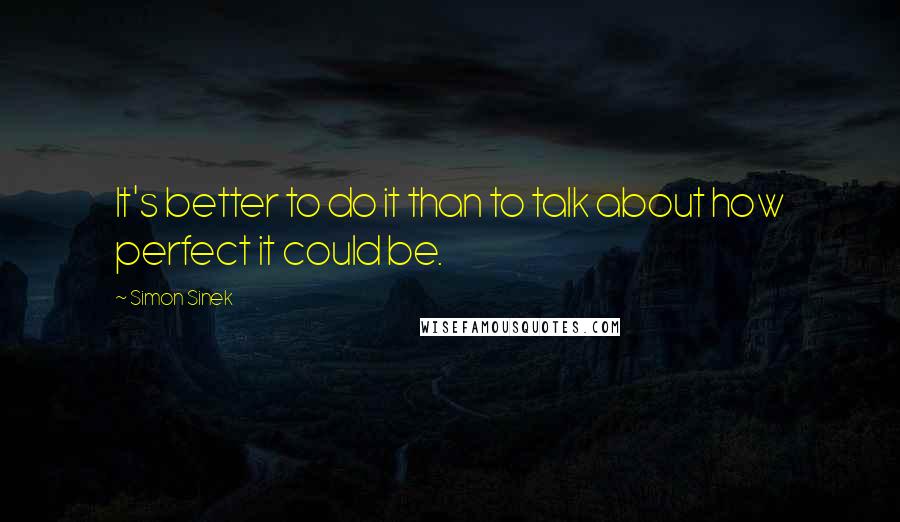 Simon Sinek Quotes: It's better to do it than to talk about how perfect it could be.