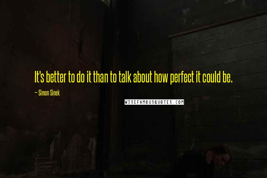 Simon Sinek Quotes: It's better to do it than to talk about how perfect it could be.