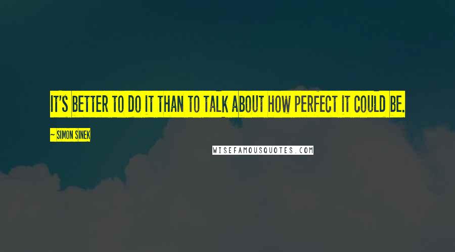 Simon Sinek Quotes: It's better to do it than to talk about how perfect it could be.