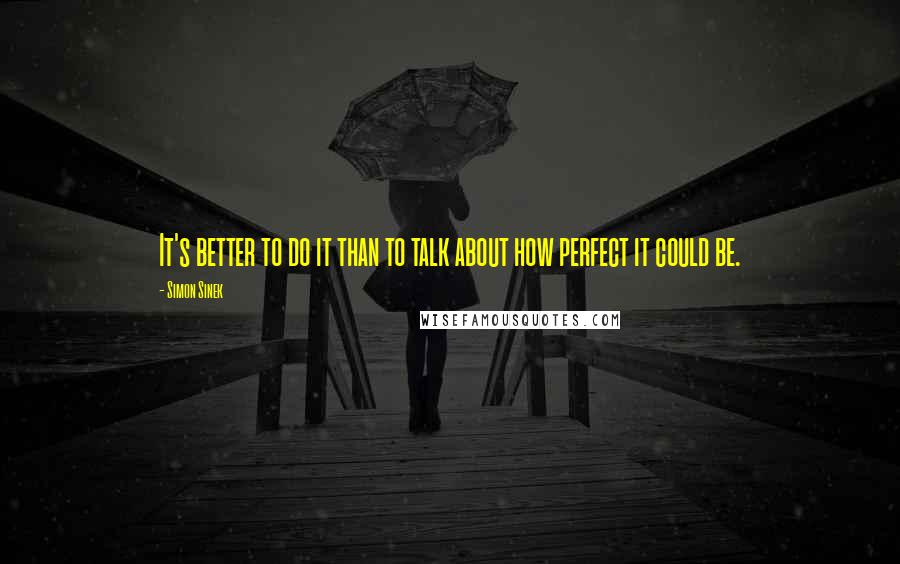 Simon Sinek Quotes: It's better to do it than to talk about how perfect it could be.