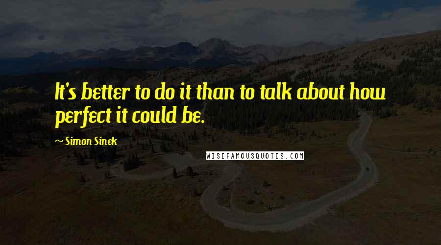 Simon Sinek Quotes: It's better to do it than to talk about how perfect it could be.