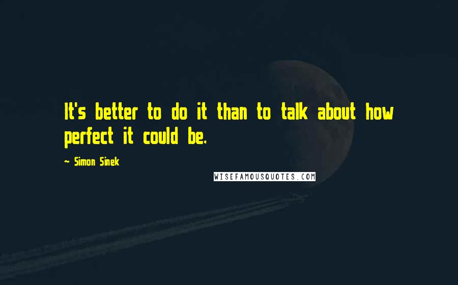 Simon Sinek Quotes: It's better to do it than to talk about how perfect it could be.