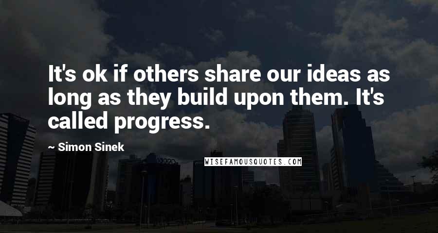 Simon Sinek Quotes: It's ok if others share our ideas as long as they build upon them. It's called progress.