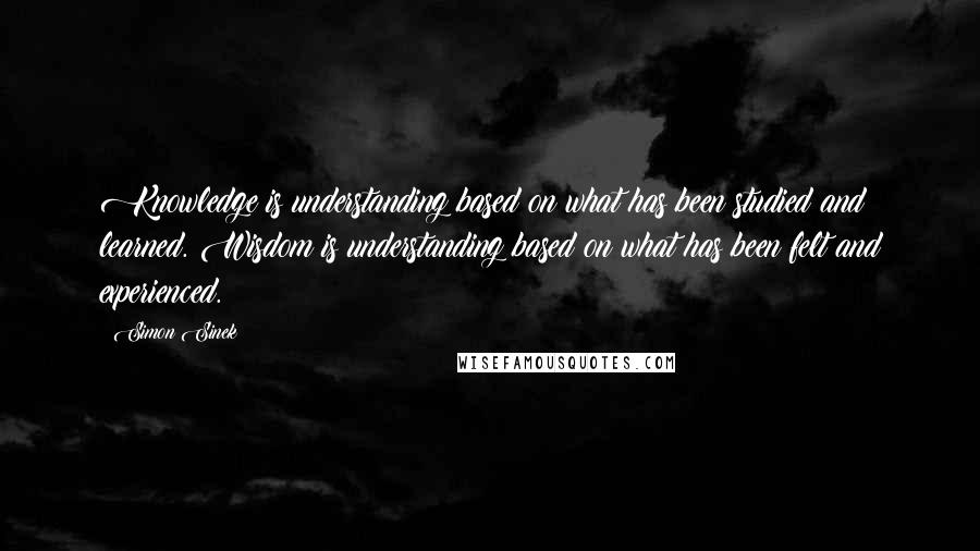 Simon Sinek Quotes: Knowledge is understanding based on what has been studied and learned. Wisdom is understanding based on what has been felt and experienced.