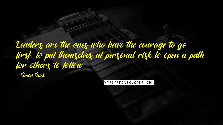 Simon Sinek Quotes: Leaders are the ones who have the courage to go first, to put themselves at personal risk to open a path for others to follow.