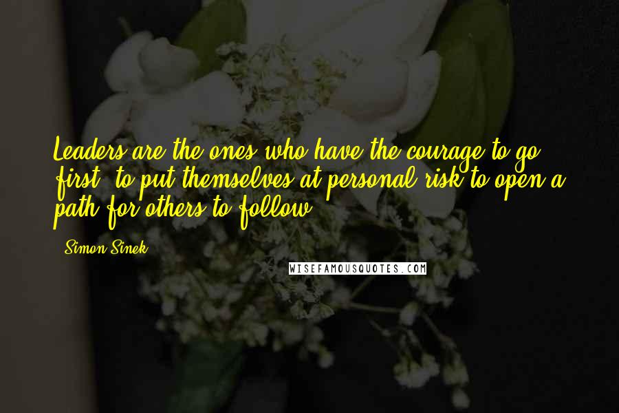 Simon Sinek Quotes: Leaders are the ones who have the courage to go first, to put themselves at personal risk to open a path for others to follow.