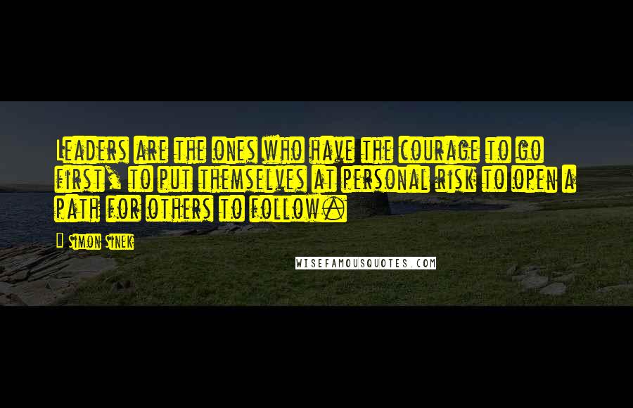 Simon Sinek Quotes: Leaders are the ones who have the courage to go first, to put themselves at personal risk to open a path for others to follow.