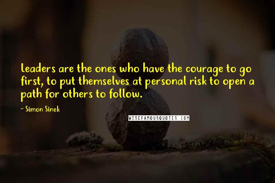 Simon Sinek Quotes: Leaders are the ones who have the courage to go first, to put themselves at personal risk to open a path for others to follow.