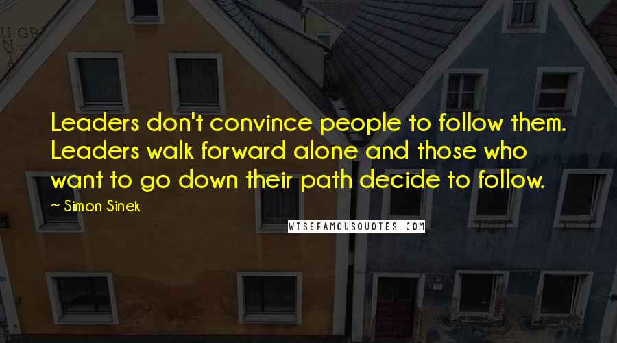 Simon Sinek Quotes: Leaders don't convince people to follow them. Leaders walk forward alone and those who want to go down their path decide to follow.