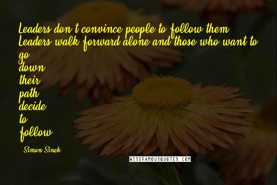 Simon Sinek Quotes: Leaders don't convince people to follow them. Leaders walk forward alone and those who want to go down their path decide to follow.