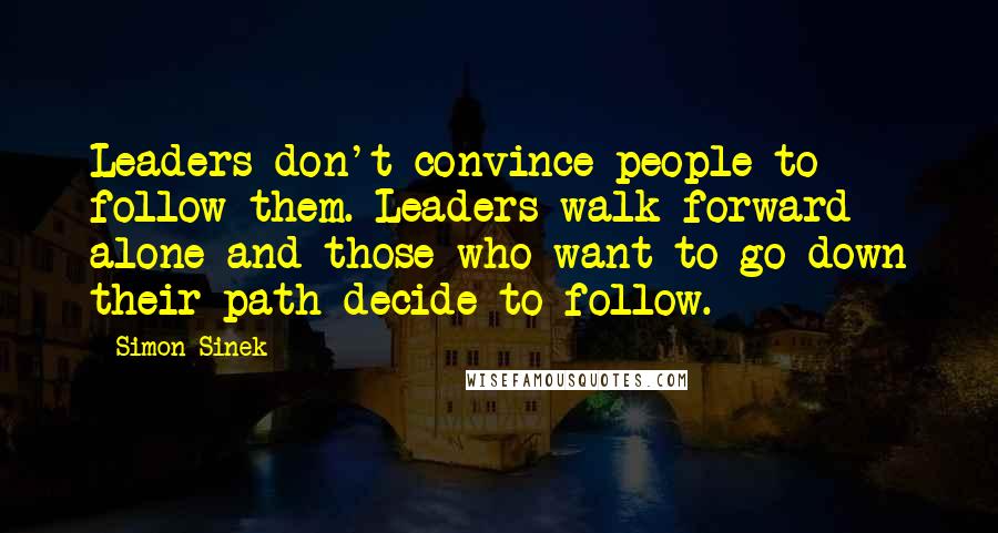 Simon Sinek Quotes: Leaders don't convince people to follow them. Leaders walk forward alone and those who want to go down their path decide to follow.