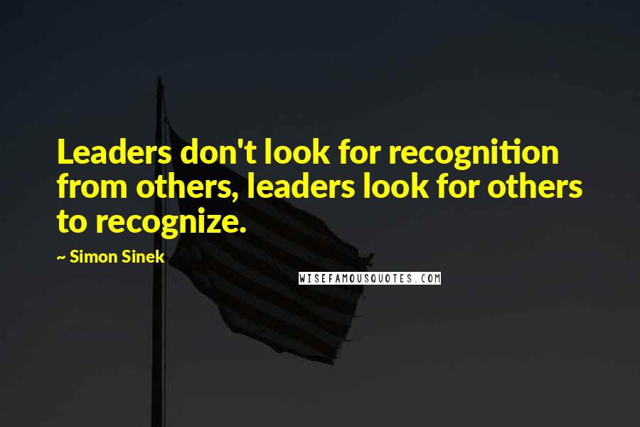 Simon Sinek Quotes: Leaders don't look for recognition from others, leaders look for others to recognize.