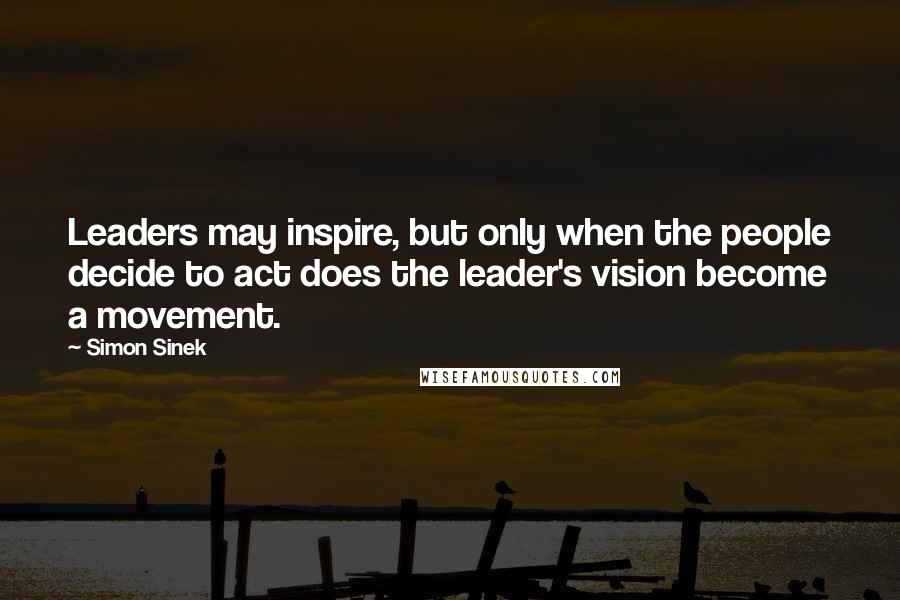 Simon Sinek Quotes: Leaders may inspire, but only when the people decide to act does the leader's vision become a movement.