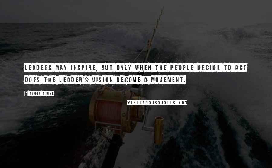 Simon Sinek Quotes: Leaders may inspire, but only when the people decide to act does the leader's vision become a movement.