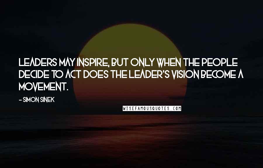 Simon Sinek Quotes: Leaders may inspire, but only when the people decide to act does the leader's vision become a movement.