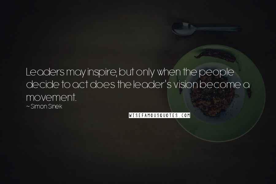 Simon Sinek Quotes: Leaders may inspire, but only when the people decide to act does the leader's vision become a movement.