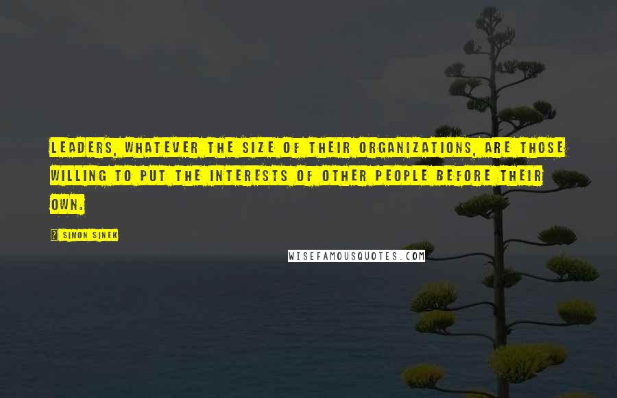 Simon Sinek Quotes: Leaders, whatever the size of their organizations, are those willing to put the interests of other people before their own.