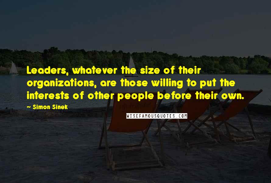 Simon Sinek Quotes: Leaders, whatever the size of their organizations, are those willing to put the interests of other people before their own.