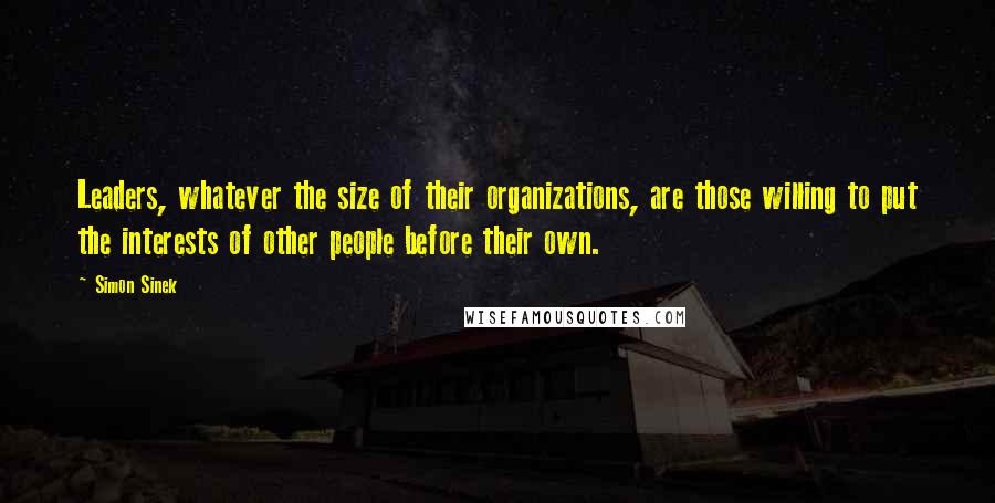 Simon Sinek Quotes: Leaders, whatever the size of their organizations, are those willing to put the interests of other people before their own.