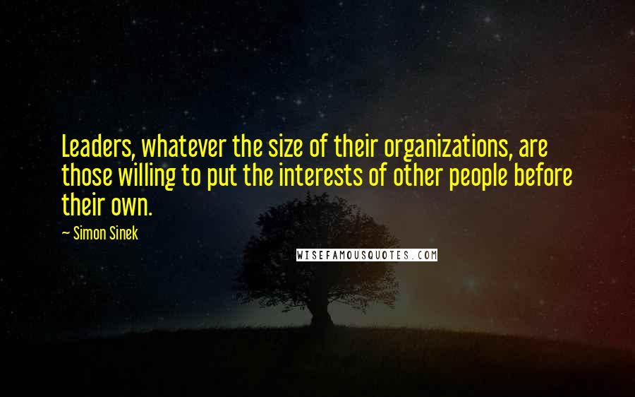 Simon Sinek Quotes: Leaders, whatever the size of their organizations, are those willing to put the interests of other people before their own.