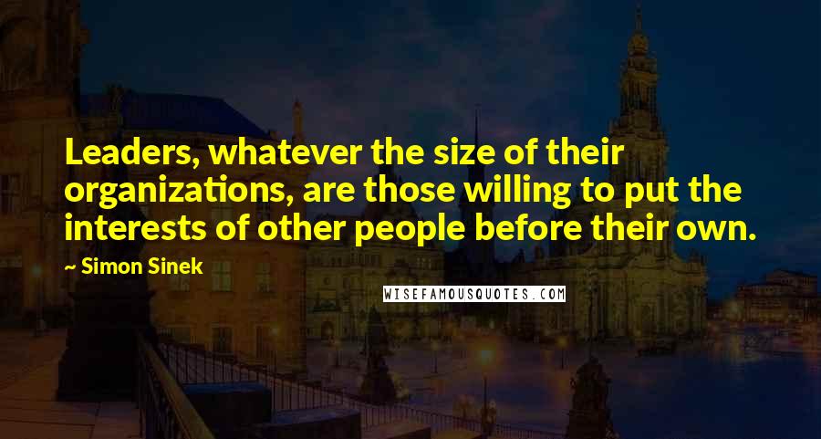 Simon Sinek Quotes: Leaders, whatever the size of their organizations, are those willing to put the interests of other people before their own.