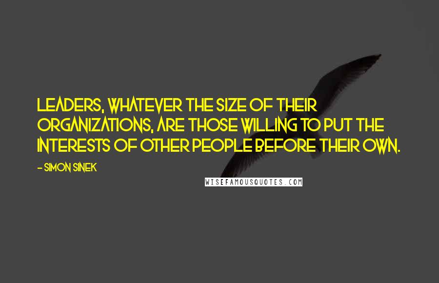 Simon Sinek Quotes: Leaders, whatever the size of their organizations, are those willing to put the interests of other people before their own.