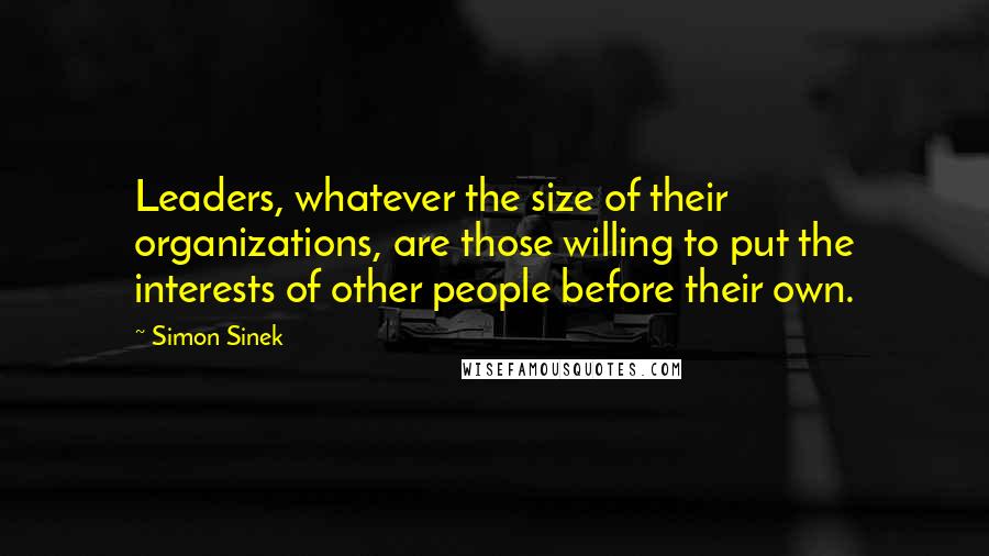 Simon Sinek Quotes: Leaders, whatever the size of their organizations, are those willing to put the interests of other people before their own.