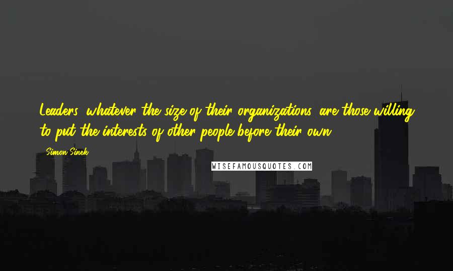 Simon Sinek Quotes: Leaders, whatever the size of their organizations, are those willing to put the interests of other people before their own.