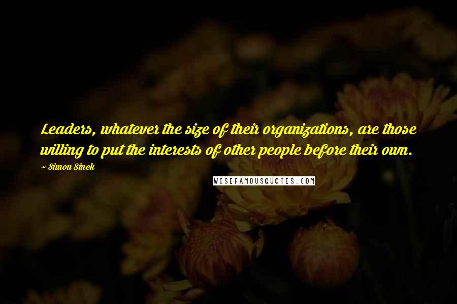 Simon Sinek Quotes: Leaders, whatever the size of their organizations, are those willing to put the interests of other people before their own.