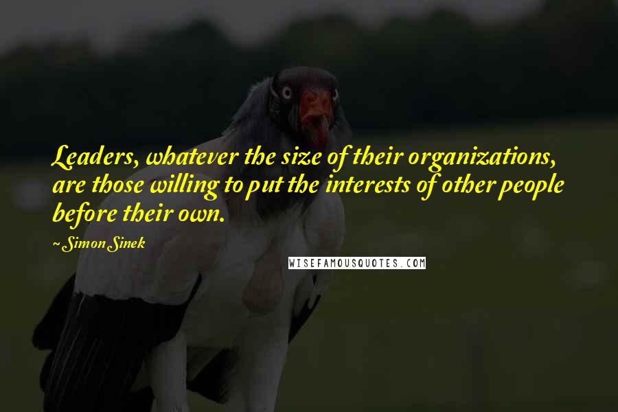 Simon Sinek Quotes: Leaders, whatever the size of their organizations, are those willing to put the interests of other people before their own.