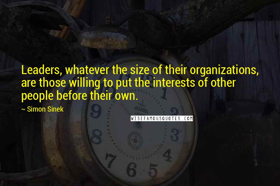 Simon Sinek Quotes: Leaders, whatever the size of their organizations, are those willing to put the interests of other people before their own.