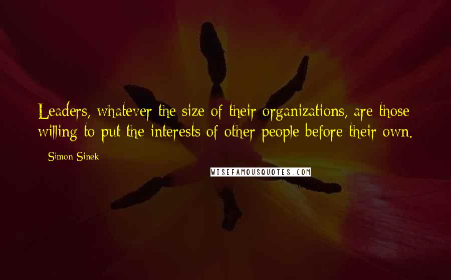 Simon Sinek Quotes: Leaders, whatever the size of their organizations, are those willing to put the interests of other people before their own.