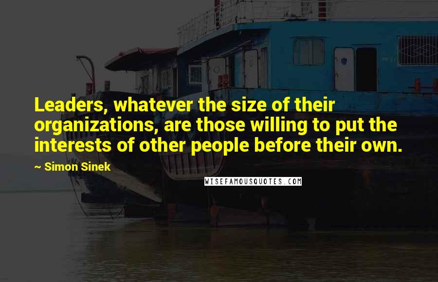 Simon Sinek Quotes: Leaders, whatever the size of their organizations, are those willing to put the interests of other people before their own.