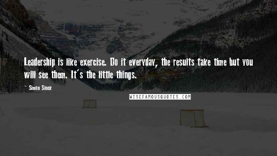 Simon Sinek Quotes: Leadership is like exercise. Do it everyday, the results take time but you will see them. It's the little things.