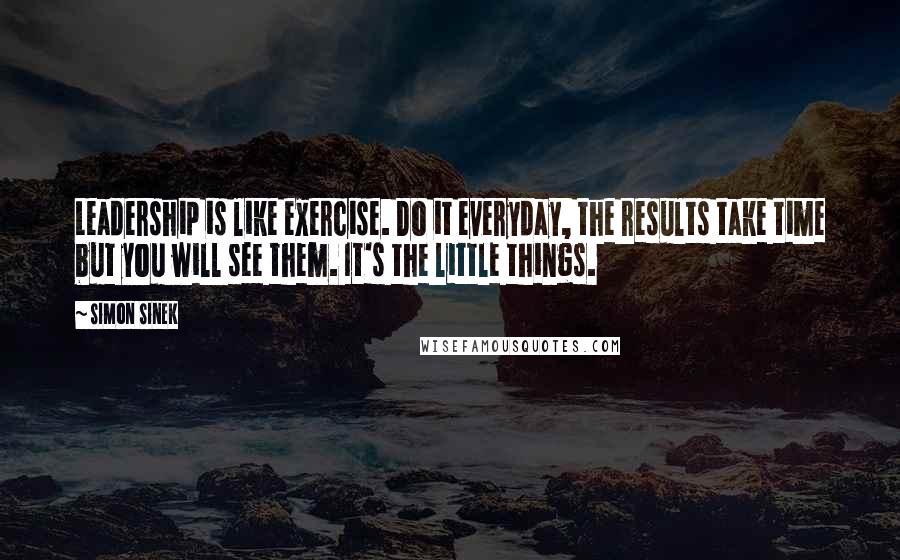 Simon Sinek Quotes: Leadership is like exercise. Do it everyday, the results take time but you will see them. It's the little things.