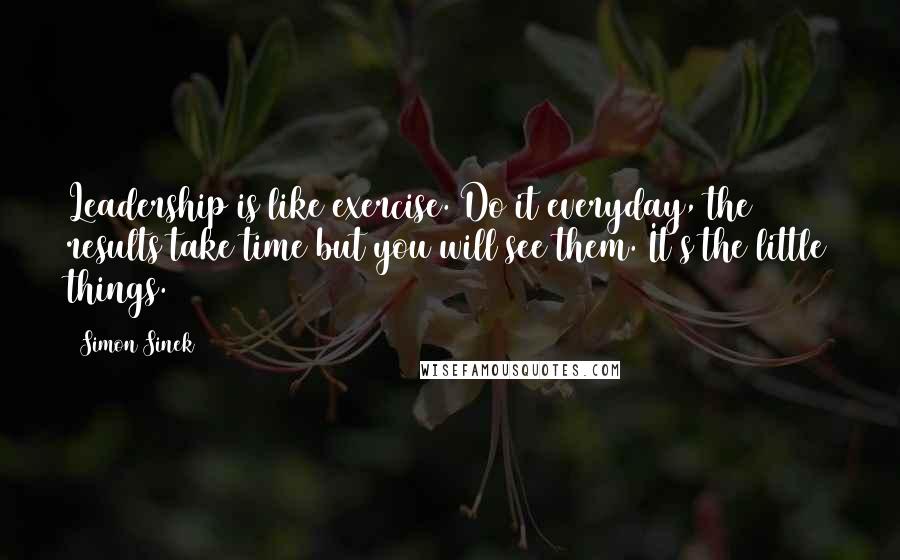 Simon Sinek Quotes: Leadership is like exercise. Do it everyday, the results take time but you will see them. It's the little things.